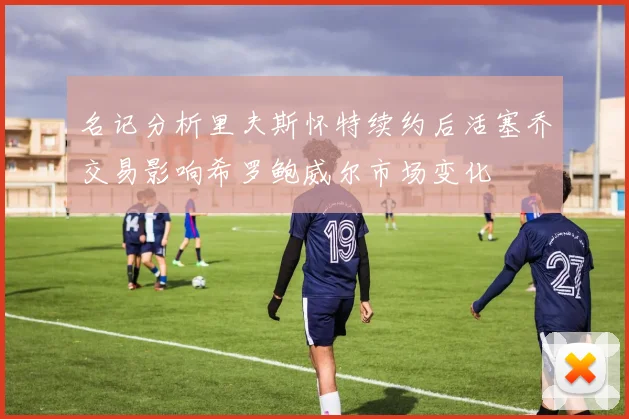 名记分析里夫斯怀特续约后活塞乔交易影响希罗鲍威尔市场变化