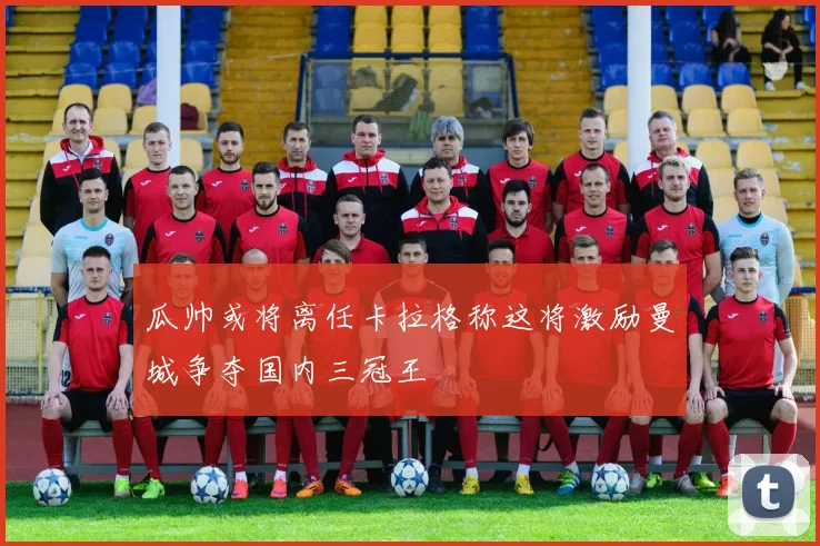 瓜帅或将离任卡拉格称这将激励曼城争夺国内三冠王