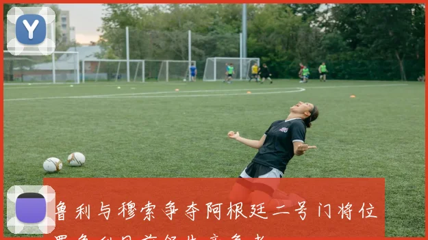 鲁利与穆索争夺阿根廷二号门将位置鲁利目前领先竞争者