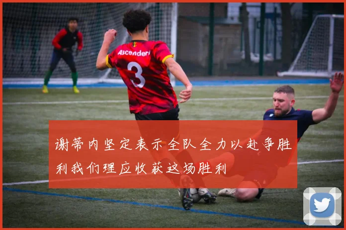 谢蒂内坚定表示全队全力以赴争胜利我们理应收获这场胜利