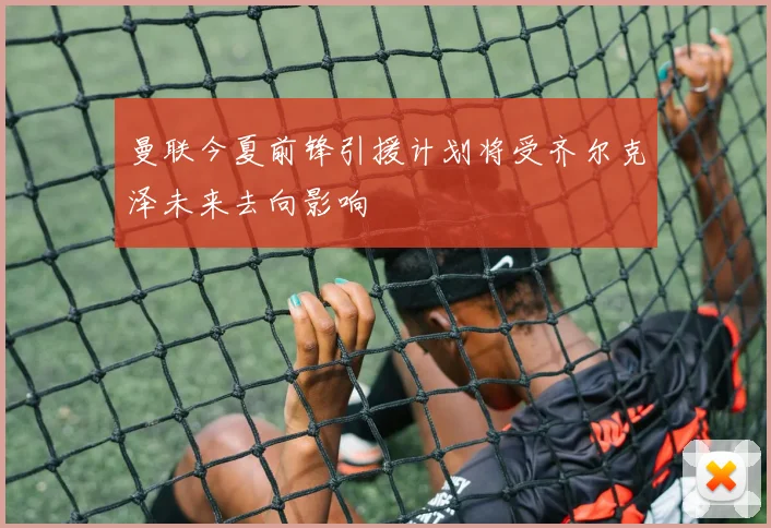 曼联今夏前锋引援计划将受齐尔克泽未来去向影响