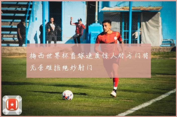 梅西世界杯首球速度惊人对方门将无奈难挡绝妙射门