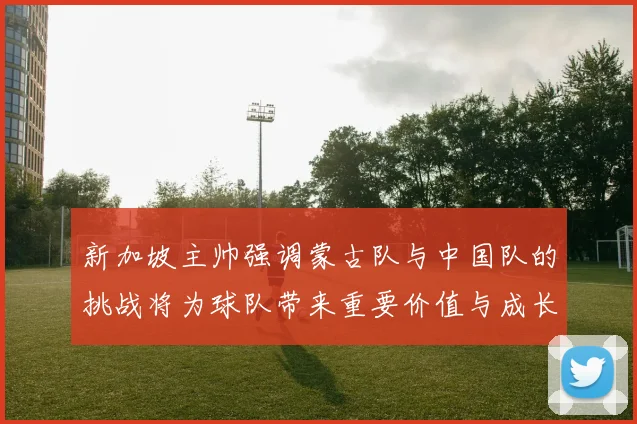 新加坡主帅强调蒙古队与中国队的挑战将为球队带来重要价值与成长机会