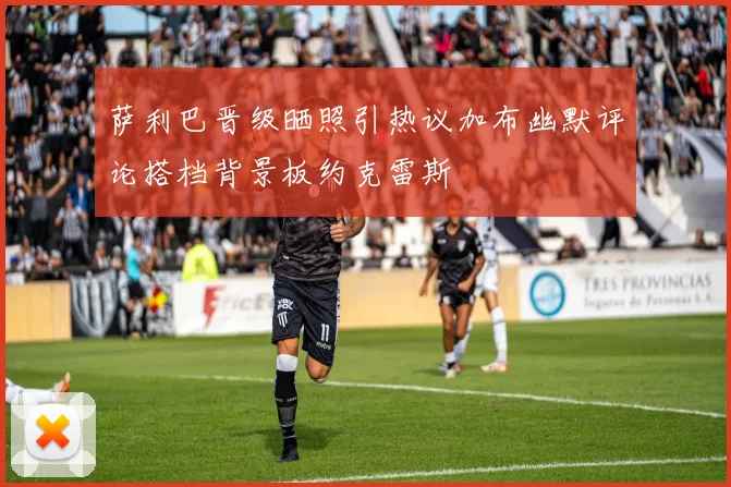萨利巴晋级晒照引热议加布幽默评论搭档背景板约克雷斯