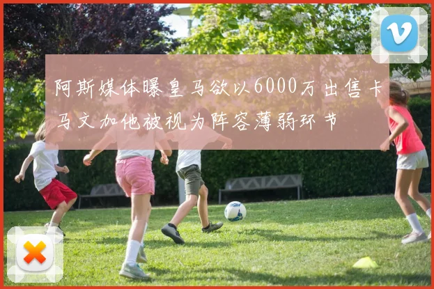阿斯媒体曝皇马欲以6000万出售卡马文加他被视为阵容薄弱环节