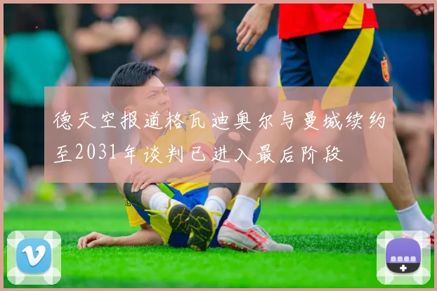 德天空报道格瓦迪奥尔与曼城续约至2031年谈判已进入最后阶段