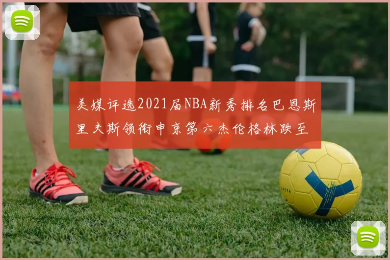 美媒评选2021届NBA新秀排名巴恩斯里夫斯领衔申京第六杰伦格林跌至第九