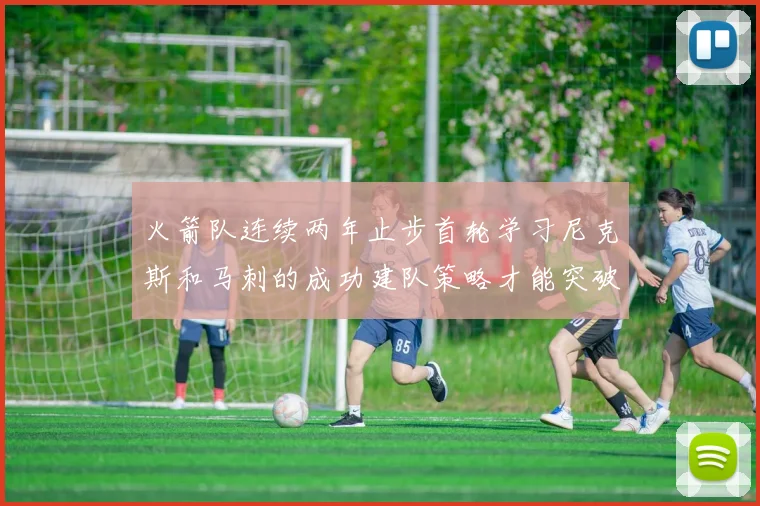 火箭队连续两年止步首轮学习尼克斯和马刺的成功建队策略才能突破瓶颈