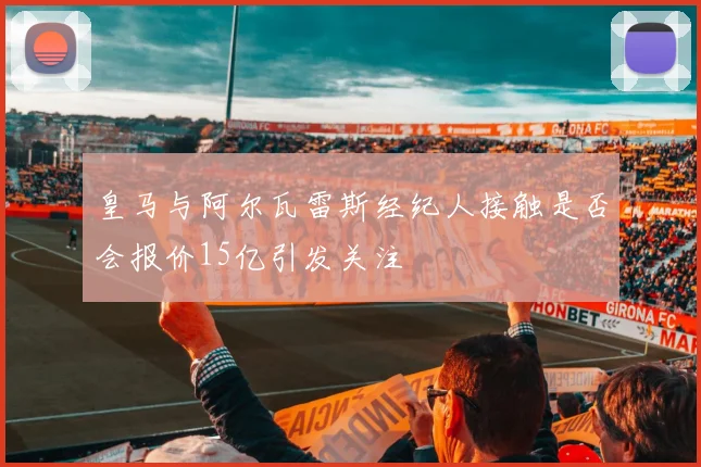 皇马与阿尔瓦雷斯经纪人接触是否会报价15亿引发关注
